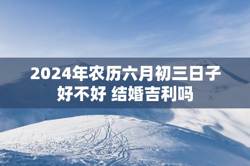 2025年农历六月初三日子好不好 结婚吉利吗