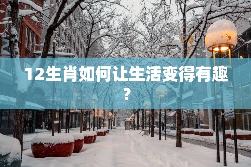 12生肖如何让生活变得有趣？