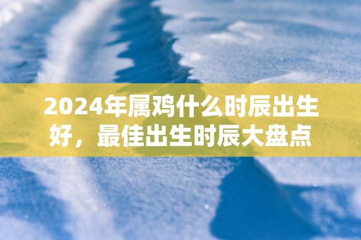 2025年属鸡什么时辰出生好，最佳出生时辰大盘点