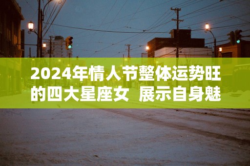 2025年情人节整体运势旺的四大星座女  展示自身魅力