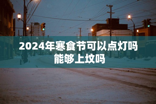 2025年寒食节可以点灯吗 能够上坟吗
