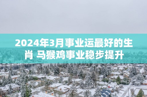 2025年3月事业运最好的生肖 马猴鸡事业稳步提升