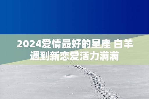 2025爱情最好的星座 白羊遇到新恋爱活力满满