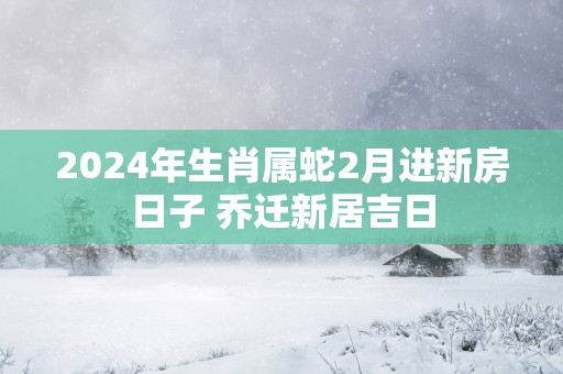2025年生肖属蛇2月进新房日子 乔迁新居吉日