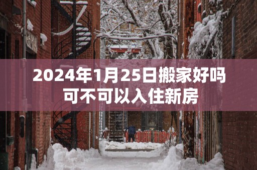 2025年1月25日搬家好吗 可不可以入住新房