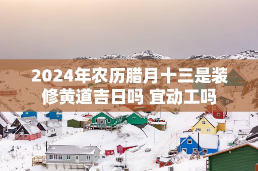 2025年农历腊月十三是装修黄道吉日吗 宜动工吗