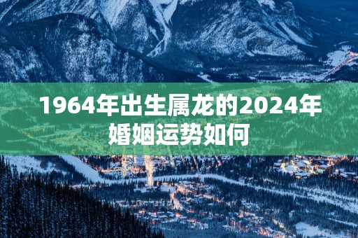 1964年出生属龙的2025年婚姻运势如何