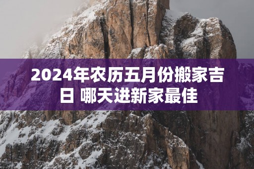 2025年农历五月份搬家吉日 哪天进新家最佳