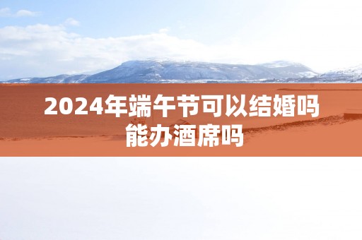 2025年端午节可以结婚吗 能办酒席吗