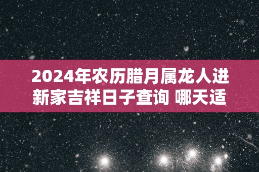 2025年农历腊月属龙人进新家吉祥日子查询 哪天适合入宅