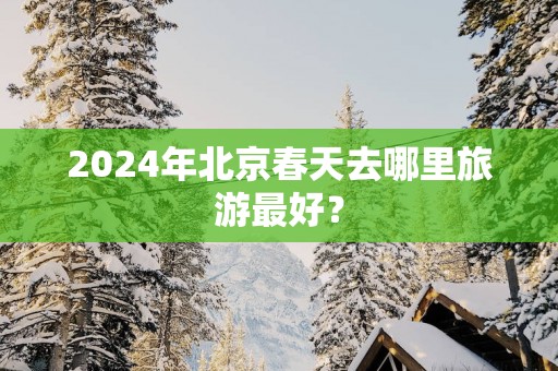 2025年北京春天去哪里旅游最好？
