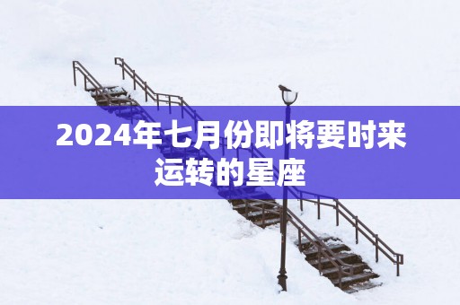 2025年七月份即将要时来运转的星座