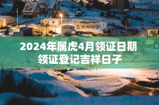 2025年属虎4月领证日期 领证登记吉祥日子