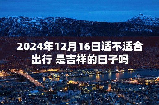 2025年12月16日适不适合出行 是吉祥的日子吗