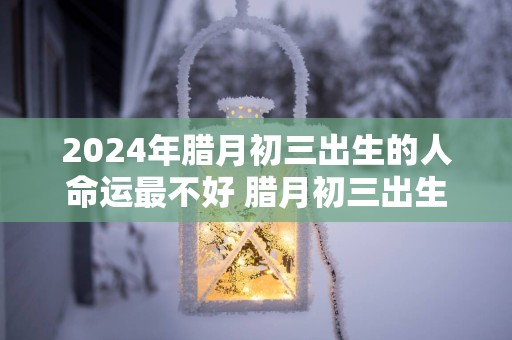 2025年腊月初三出生的人命运最不好 腊月初三出生的人什么运势