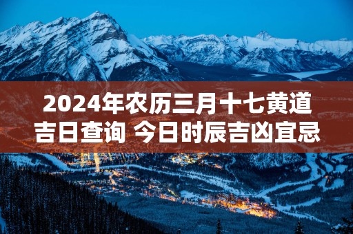 2025年农历三月十七黄道吉日查询 今日时辰吉凶宜忌