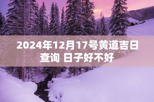 2025年12月17号黄道吉日查询 日子好不好