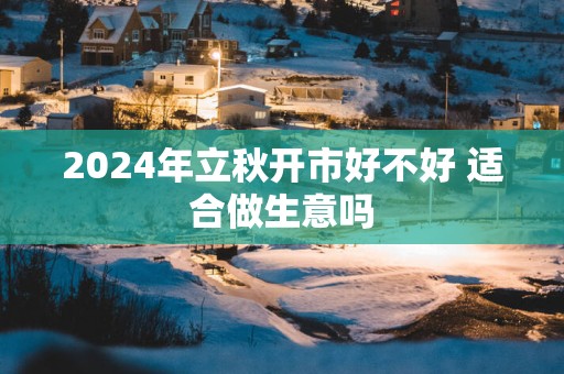 2025年立秋开市好不好 适合做生意吗