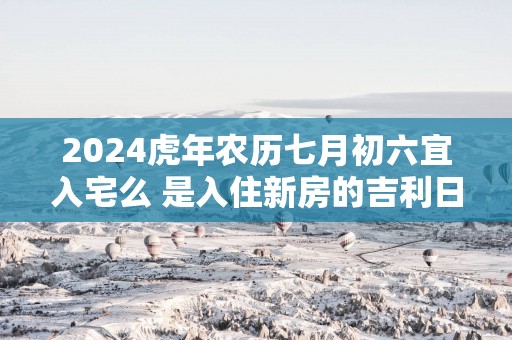 2025蛇年农历七月初六宜入宅么 是入住新房的吉利日子吗