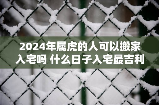2025年属虎的人可以搬家入宅吗 什么日子入宅最吉利