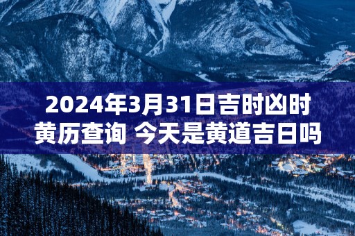 2025年3月31日吉时凶时黄历查询 今天是黄道吉日吗
