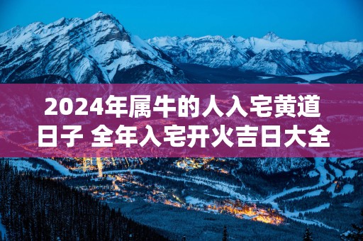 2025年属牛的人入宅黄道日子 全年入宅开火吉日大全