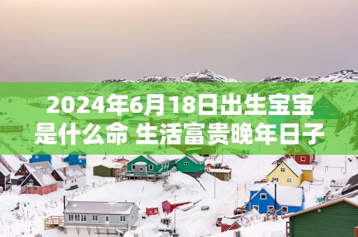 2025年6月18日出生宝宝是什么命 生活富贵晚年日子安康