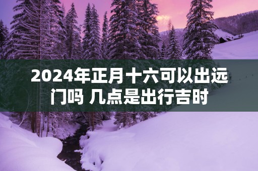 2025年正月十六可以出远门吗 几点是出行吉时
