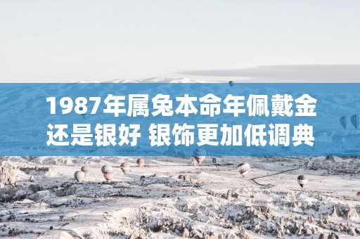1987年属兔本命年佩戴金还是银好 银饰更加低调典雅