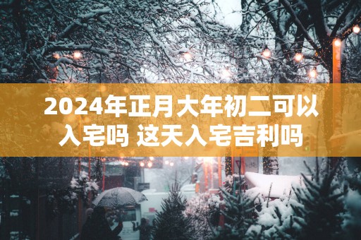 2025年正月大年初二可以入宅吗 这天入宅吉利吗