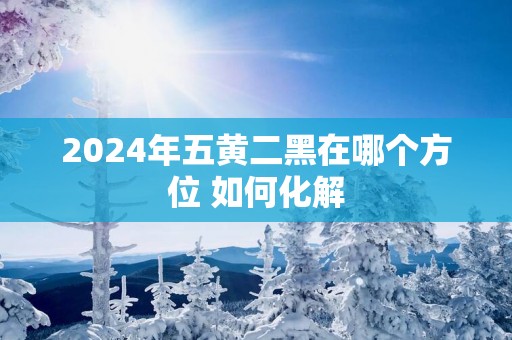 2025年五黄二黑在哪个方位 如何化解