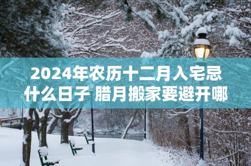 2025年农历十二月入宅忌什么日子 腊月搬家要避开哪天