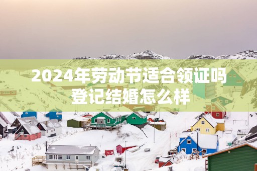 2025年劳动节适合领证吗 登记结婚怎么样