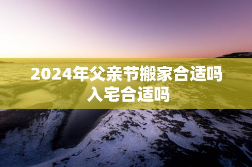 2025年父亲节搬家合适吗 入宅合适吗