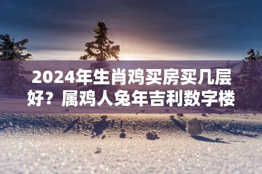 2025年生肖鸡买房买几层好？属鸡人蛇年吉利数字楼层是几层？