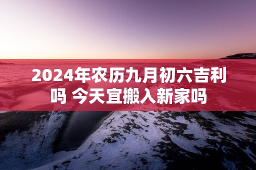 2025年农历九月初六吉利吗 今天宜搬入新家吗
