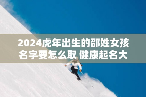 2025蛇年出生的邵姓女孩名字要怎么取 健康起名大全