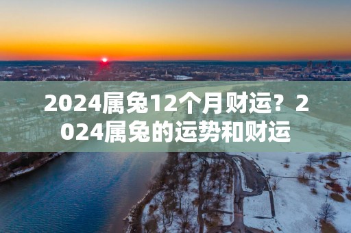 2025属兔12个月财运？2025属兔的运势和财运