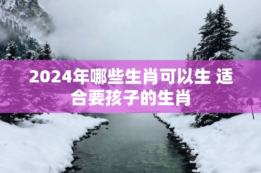 2025年哪些生肖可以生 适合要孩子的生肖