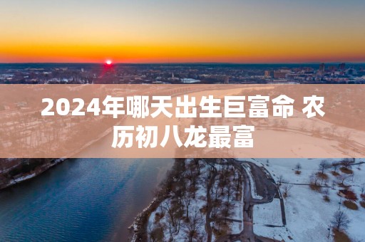 2025年哪天出生巨富命 农历初八龙最富