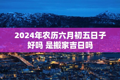 2025年农历六月初五日子好吗 是搬家吉日吗
