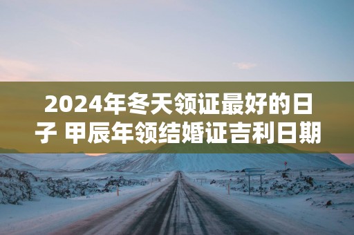 2025年冬天领证最好的日子 甲辰年领结婚证吉利日期