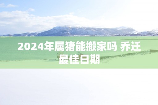 2025年属猪能搬家吗 乔迁最佳日期