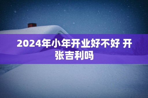 2025年小年开业好不好 开张吉利吗