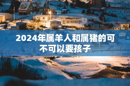 2025年属羊人和属猪的可不可以要孩子