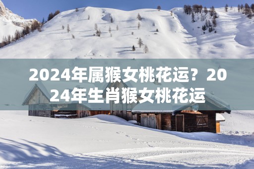 2025年属猴女桃花运？2025年生肖猴女桃花运