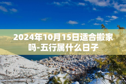 2025年10月15日适合搬家吗-五行属什么日子
