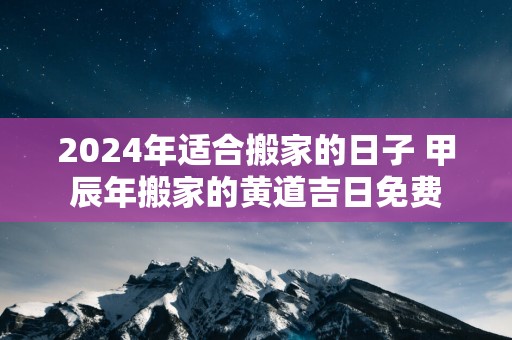 2025年适合搬家的日子 甲辰年搬家的黄道吉日免费