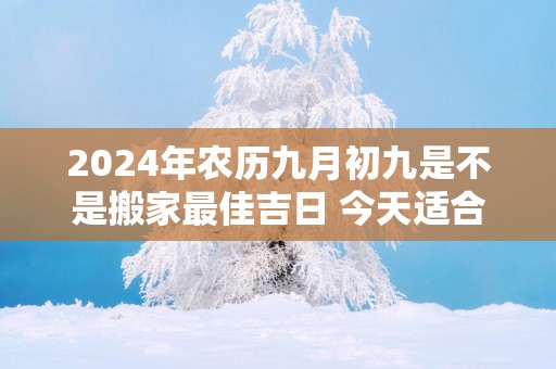 2025年农历九月初九是不是搬家最佳吉日 今天适合搬新家吗