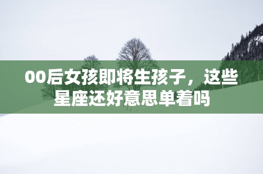 00后女孩即将生孩子，这些星座还好意思单着吗